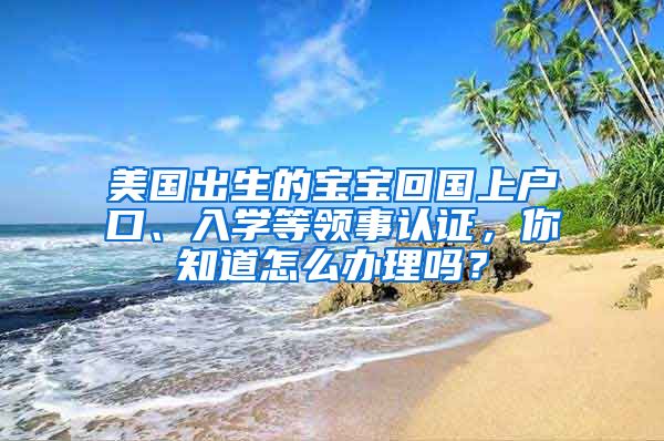 美國出生的寶寶回國上戶口、入學(xué)等領(lǐng)事認(rèn)證，你知道怎么辦理嗎？