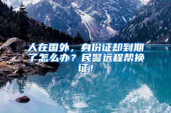 人在國(guó)外，身份證卻到期了怎么辦？民警遠(yuǎn)程幫換證！