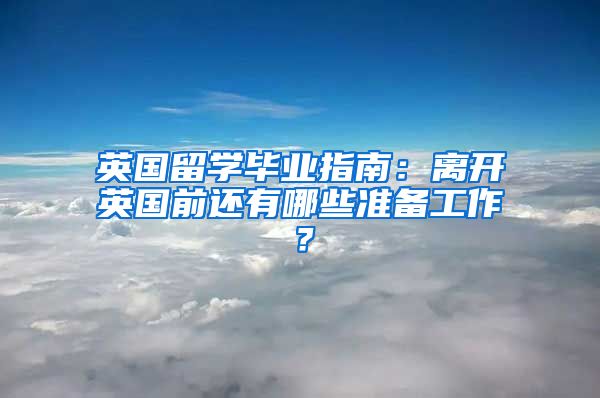 英國留學畢業(yè)指南：離開英國前還有哪些準備工作？