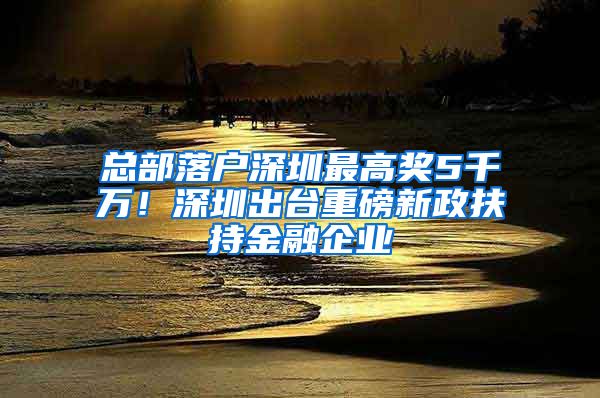 總部落戶深圳最高獎5千萬！深圳出臺重磅新政扶持金融企業(yè)