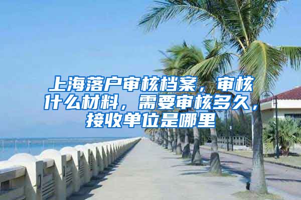 上海落戶審核檔案，審核什么材料，需要審核多久，接收單位是哪里