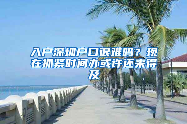 入戶深圳戶口很難嗎？現(xiàn)在抓緊時間辦或許還來得及