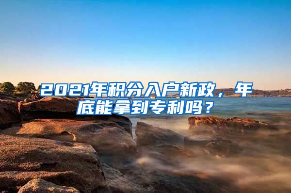 2021年積分入戶新政，年底能拿到專利嗎？