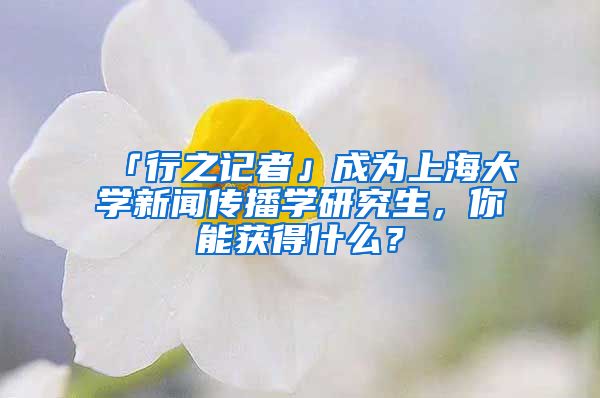 「行之記者」成為上海大學新聞傳播學研究生，你能獲得什么？