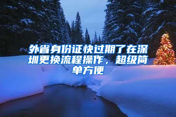 外省身份證快過(guò)期了在深圳更換流程操作，超級(jí)簡(jiǎn)單方便