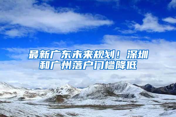 最新廣東未來規(guī)劃！深圳和廣州落戶門檻降低