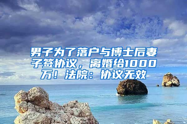 男子為了落戶與博士后妻子簽協(xié)議，離婚給1000萬！法院：協(xié)議無效