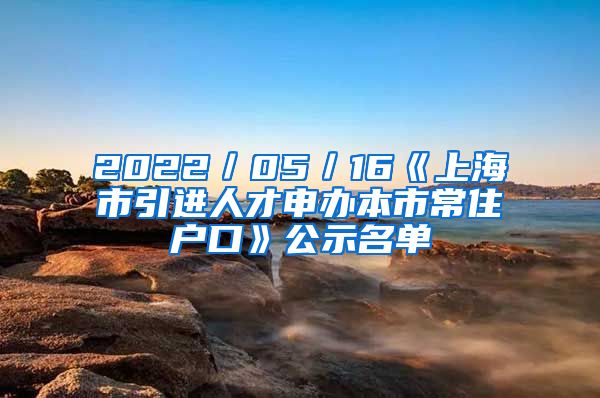 2022／05／16《上海市引進(jìn)人才申辦本市常住戶口》公示名單