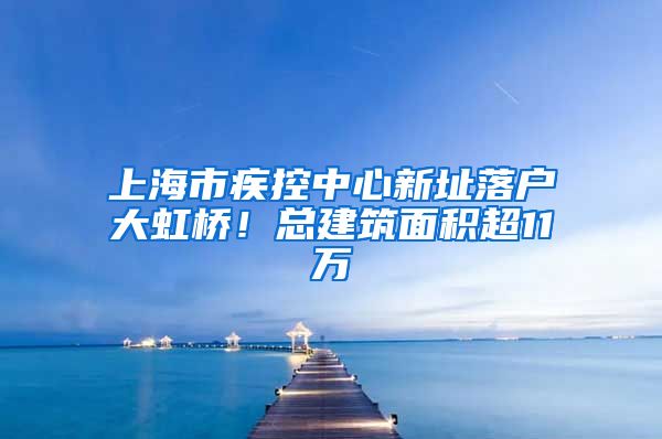 上海市疾控中心新址落戶大虹橋！總建筑面積超11萬㎡