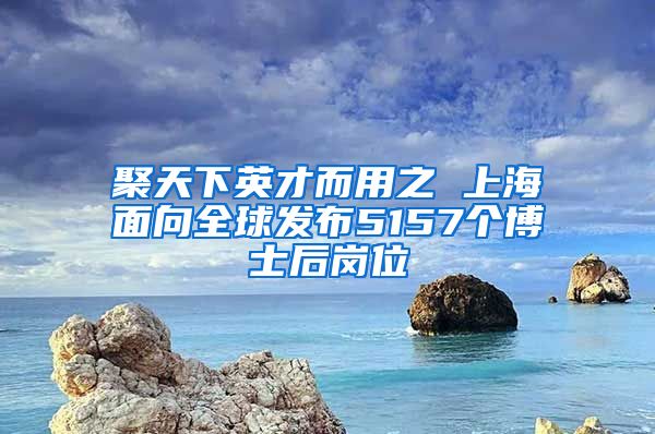 聚天下英才而用之 上海面向全球發(fā)布5157個(gè)博士后崗位