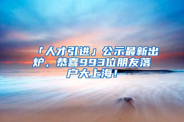 「人才引進」公示最新出爐，恭喜993位朋友落戶大上海！