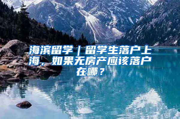 海濱留學｜留學生落戶上海，如果無房產(chǎn)應該落戶在哪？