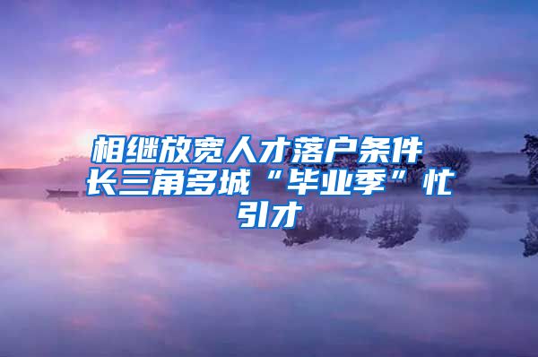 相繼放寬人才落戶條件 長三角多城“畢業(yè)季”忙引才