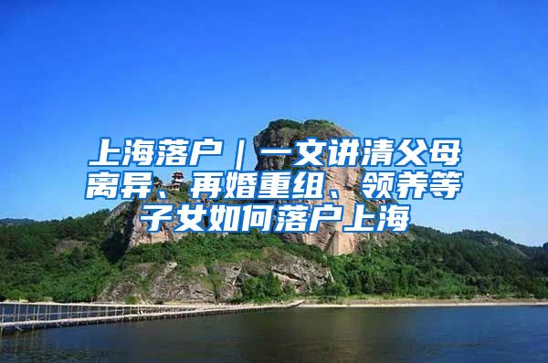 上海落戶｜一文講清父母離異、再婚重組、領養(yǎng)等子女如何落戶上海