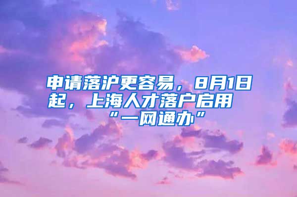 申請落滬更容易，8月1日起，上海人才落戶啟用“一網通辦”