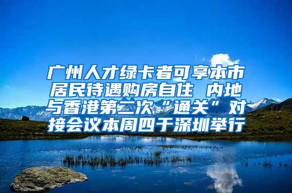 廣州人才綠卡者可享本市居民待遇購房自住 內地與香港第二次“通關”對接會議本周四于深圳舉行