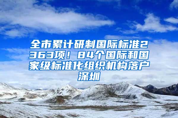 全市累計研制國際標準2363項！84個國際和國家級標準化組織機構(gòu)落戶深圳