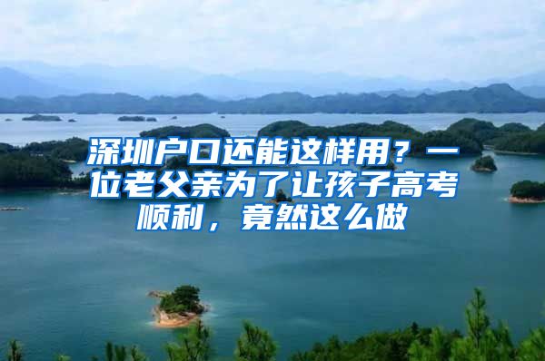 深圳戶口還能這樣用？一位老父親為了讓孩子高考順利，竟然這么做