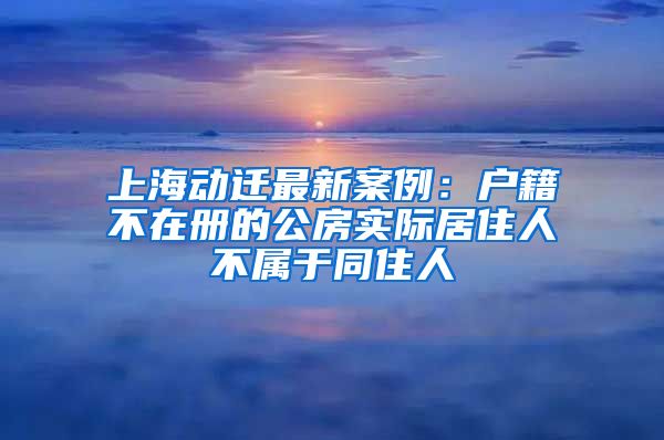 上海動(dòng)遷最新案例：戶(hù)籍不在冊(cè)的公房實(shí)際居住人不屬于同住人