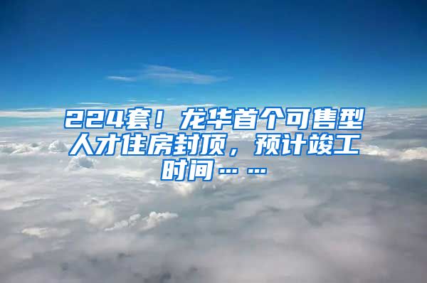 224套！龍華首個可售型人才住房封頂，預(yù)計竣工時間……