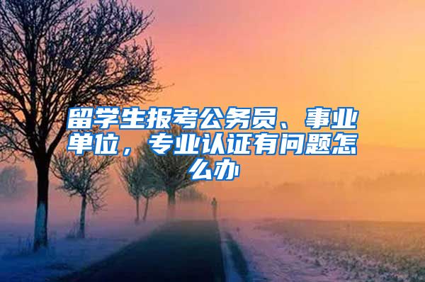 留學(xué)生報(bào)考公務(wù)員、事業(yè)單位，專業(yè)認(rèn)證有問題怎么辦