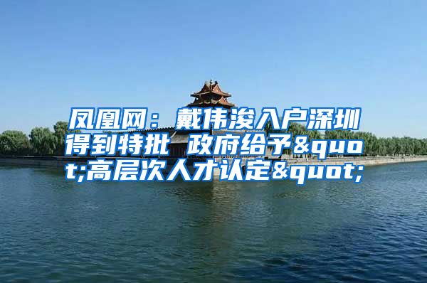 鳳凰網：戴偉浚入戶深圳得到特批 政府給予"高層次人才認定"