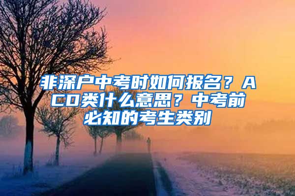 非深戶中考時如何報名？ACD類什么意思？中考前必知的考生類別