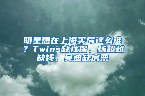 明星想在上海買房這么難？Twins缺社保、楊超越缺錢、吳迪缺房票