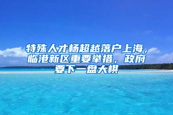 特殊人才楊超越落戶上海，臨港新區(qū)重要舉措，政府要下一盤大棋