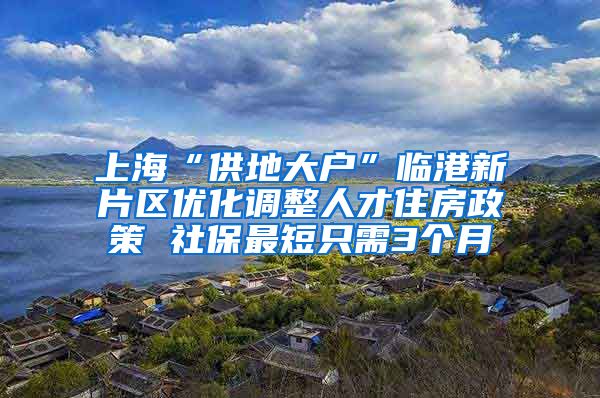 上海“供地大戶”臨港新片區(qū)優(yōu)化調(diào)整人才住房政策 社保最短只需3個(gè)月