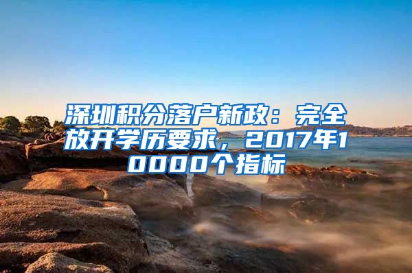 深圳積分落戶(hù)新政：完全放開(kāi)學(xué)歷要求，2017年10000個(gè)指標(biāo)