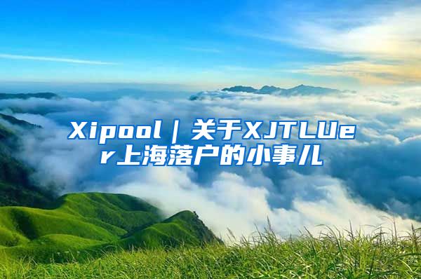 Xipool｜關(guān)于XJTLUer上海落戶的小事兒