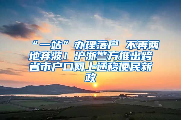 “一站”辦理落戶 不再兩地奔波！滬浙警方推出跨省市戶口網(wǎng)上遷移便民新政