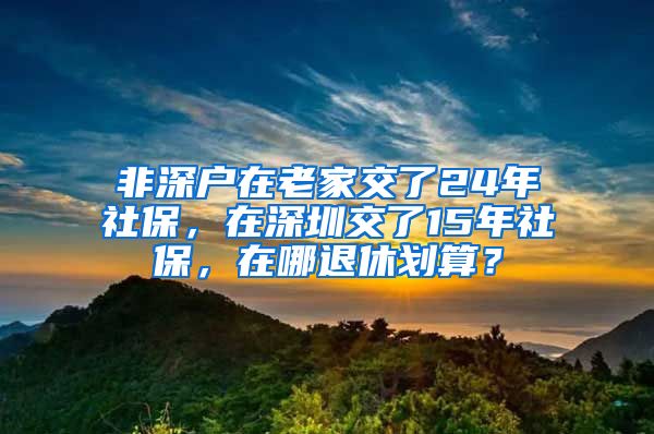 非深戶在老家交了24年社保，在深圳交了15年社保，在哪退休劃算？