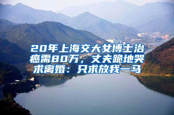 20年上海交大女博士治癌需80萬(wàn)，丈夫跪地哭求離婚：只求放我一馬