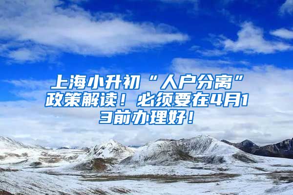 上海小升初“人戶分離”政策解讀！必須要在4月13前辦理好！