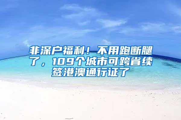 非深戶福利！不用跑斷腿了，109個城市可跨省續(xù)簽港澳通行證了