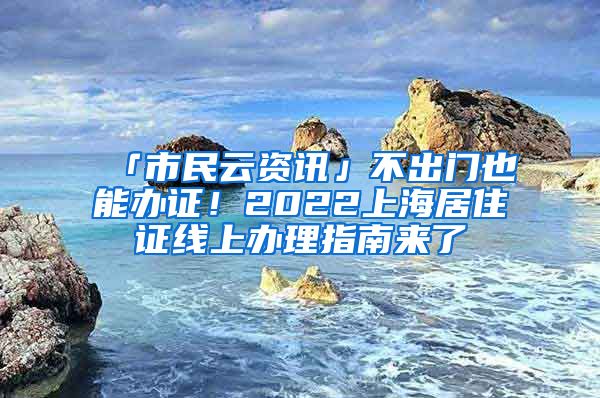 「市民云資訊」不出門也能辦證！2022上海居住證線上辦理指南來了