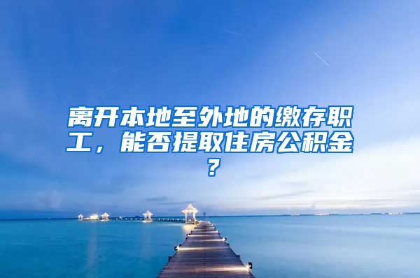 離開本地至外地的繳存職工，能否提取住房公積金？