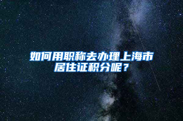 如何用職稱去辦理上海市居住證積分呢？