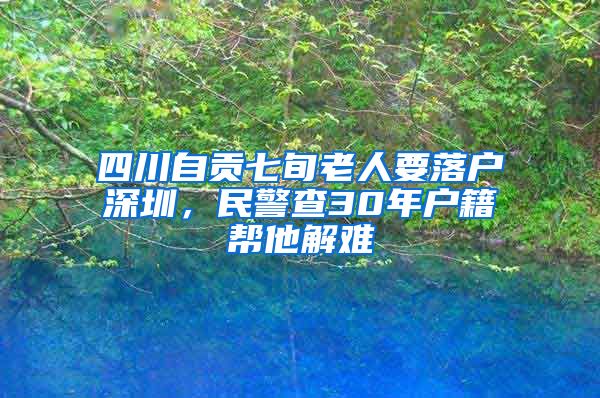 四川自貢七旬老人要落戶深圳，民警查30年戶籍幫他解難