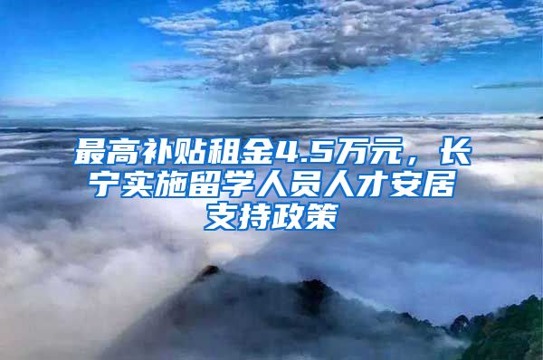 最高補貼租金4.5萬元，長寧實施留學(xué)人員人才安居支持政策