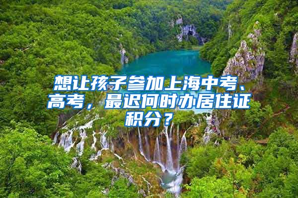 想讓孩子參加上海中考、高考，最遲何時辦居住證積分？