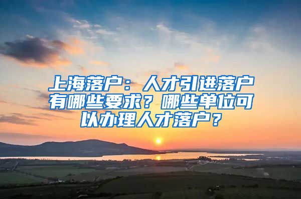 上海落戶(hù)：人才引進(jìn)落戶(hù)有哪些要求？哪些單位可以辦理人才落戶(hù)？