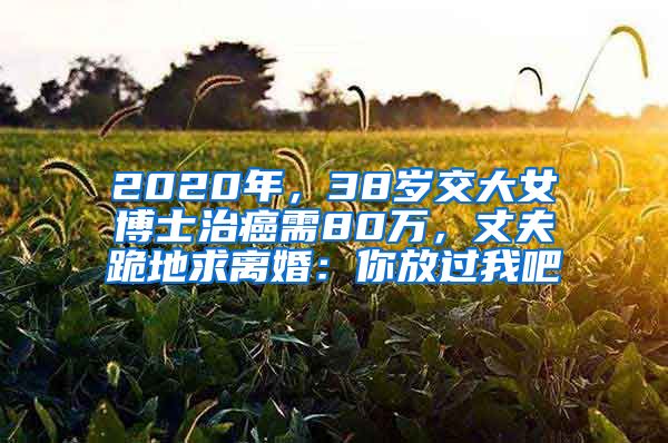 2020年，38歲交大女博士治癌需80萬，丈夫跪地求離婚：你放過我吧