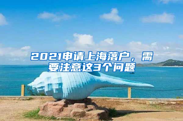 2021申請(qǐng)上海落戶，需要注意這3個(gè)問(wèn)題