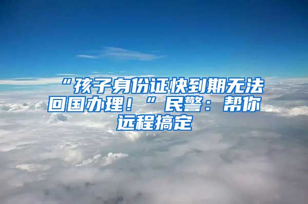 “孩子身份證快到期無(wú)法回國(guó)辦理！”民警：幫你遠(yuǎn)程搞定