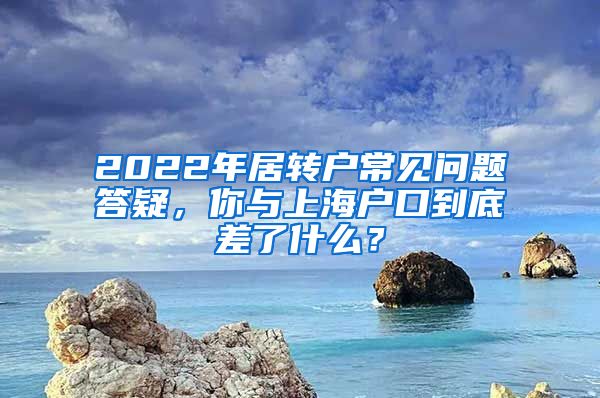 2022年居轉(zhuǎn)戶常見問題答疑，你與上海戶口到底差了什么？