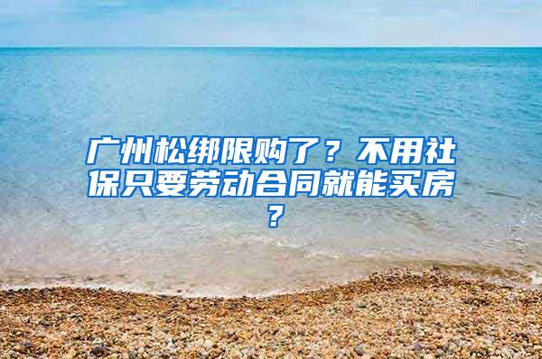 廣州松綁限購了？不用社保只要勞動合同就能買房？