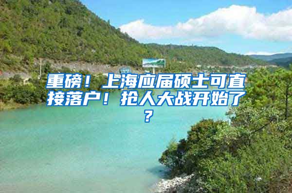 重磅！上海應(yīng)屆碩士可直接落戶！搶人大戰(zhàn)開始了？